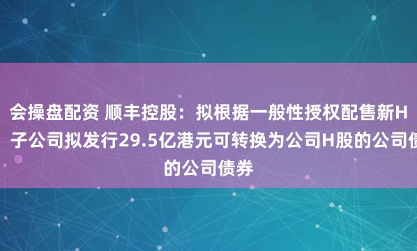 会操盘配资 顺丰控股：拟根据一般性授权配售新H股，子公司拟发行29.5亿港元可转换为公司H股的公司债券