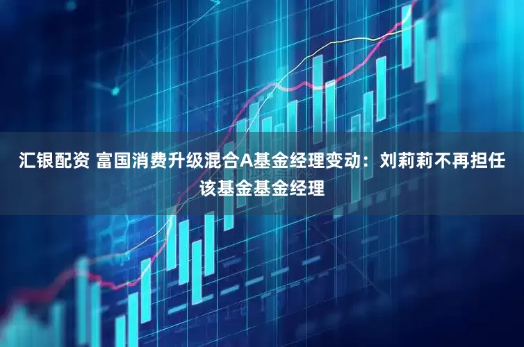 汇银配资 富国消费升级混合A基金经理变动：刘莉莉不再担任该基金基金经理