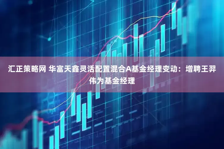 汇正策略网 华富天鑫灵活配置混合A基金经理变动：增聘王羿伟为基金经理