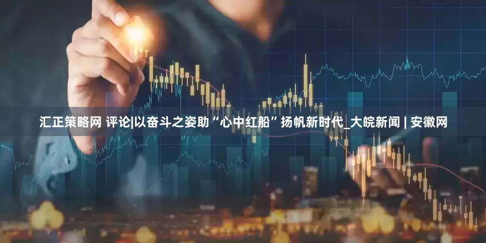 汇正策略网 评论|以奋斗之姿助“心中红船”扬帆新时代_大皖新闻 | 安徽网