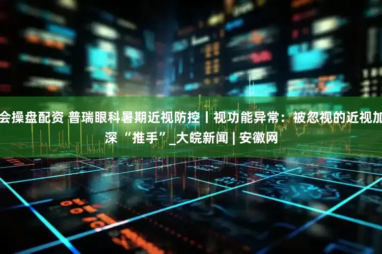 会操盘配资 普瑞眼科暑期近视防控丨视功能异常：被忽视的近视加深 “推手”_大皖新闻 | 安徽网