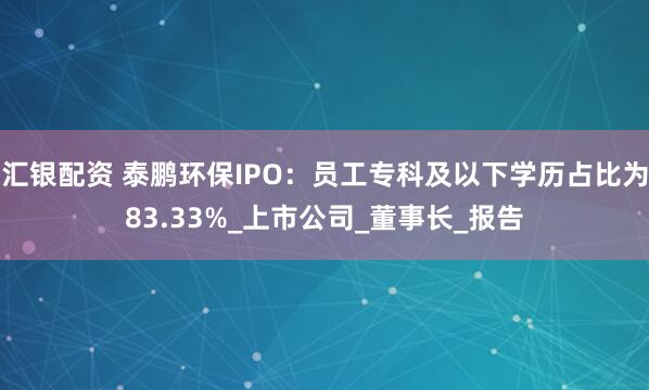 汇银配资 泰鹏环保IPO：员工专科及以下学历占比为83.33%_上市公司_董事长_报告