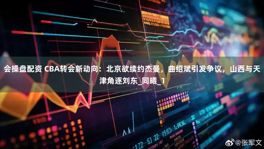 会操盘配资 CBA转会新动向：北京欲续约杰曼，曲绍斌引发争议，山西与天津角逐刘东_同曦_1