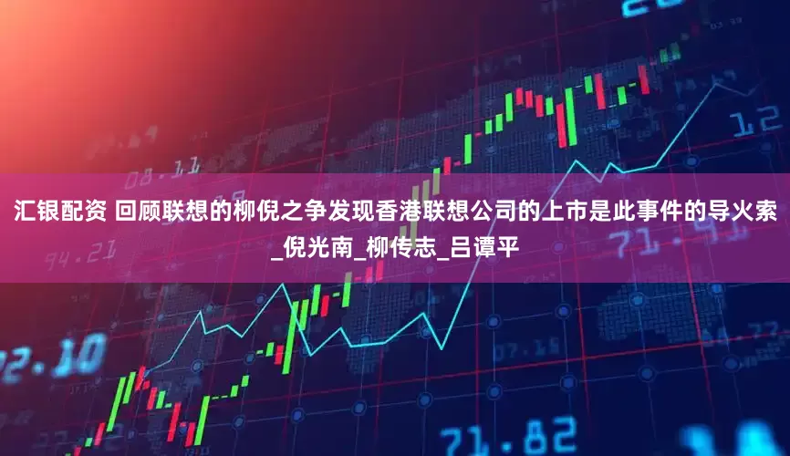 汇银配资 回顾联想的柳倪之争发现香港联想公司的上市是此事件的导火索_倪光南_柳传志_吕谭平