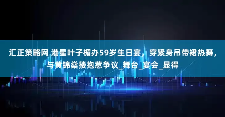 汇正策略网 港星叶子楣办59岁生日宴，穿紧身吊带裙热舞，与黄锦燊搂抱惹争议_舞台_宴会_显得