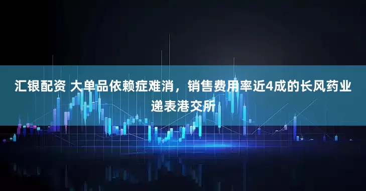 汇银配资 大单品依赖症难消，销售费用率近4成的长风药业递表港交所
