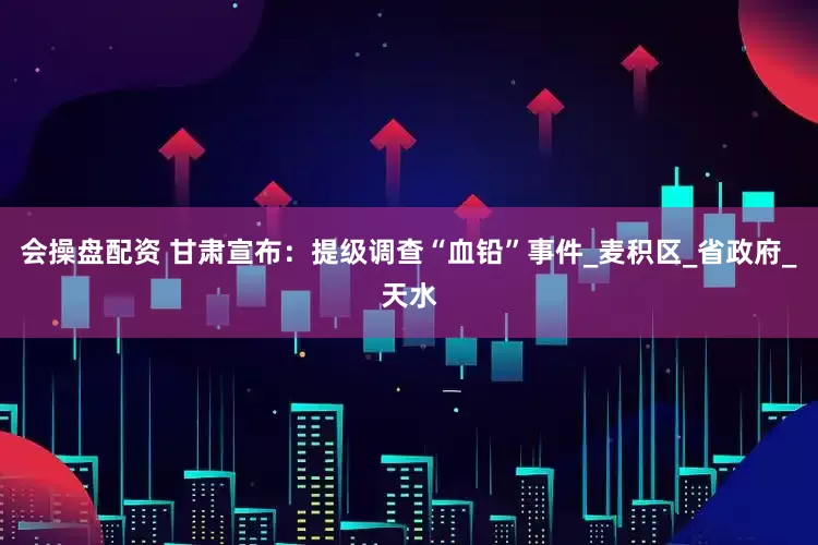 会操盘配资 甘肃宣布：提级调查“血铅”事件_麦积区_省政府_天水
