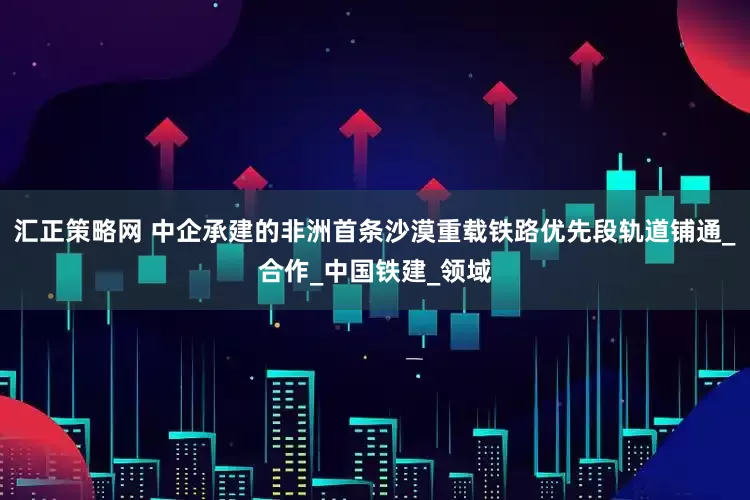 汇正策略网 中企承建的非洲首条沙漠重载铁路优先段轨道铺通_合作_中国铁建_领域