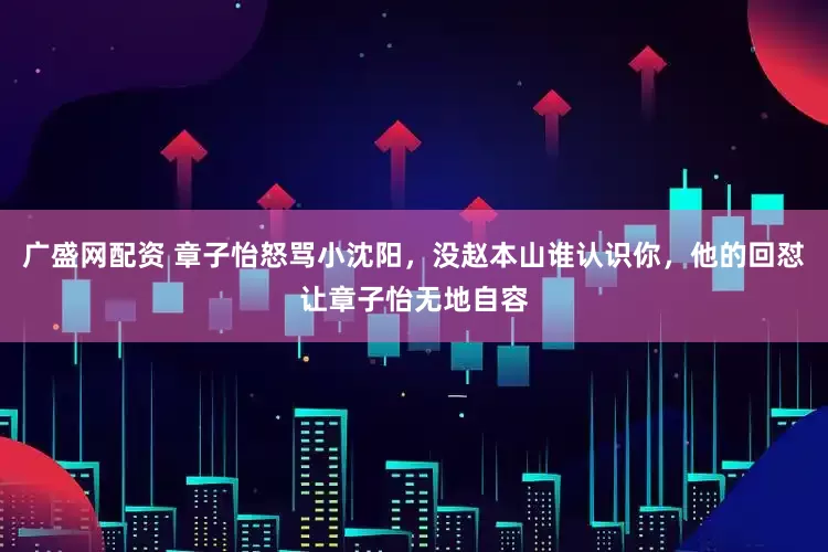 广盛网配资 章子怡怒骂小沈阳，没赵本山谁认识你，他的回怼让章子怡无地自容