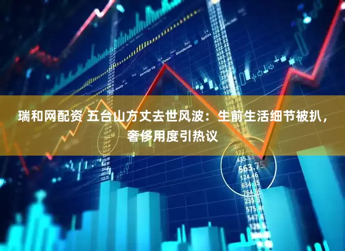 瑞和网配资 五台山方丈去世风波：生前生活细节被扒，奢侈用度引热议