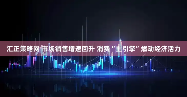汇正策略网 市场销售增速回升 消费“主引擎”燃动经济活力