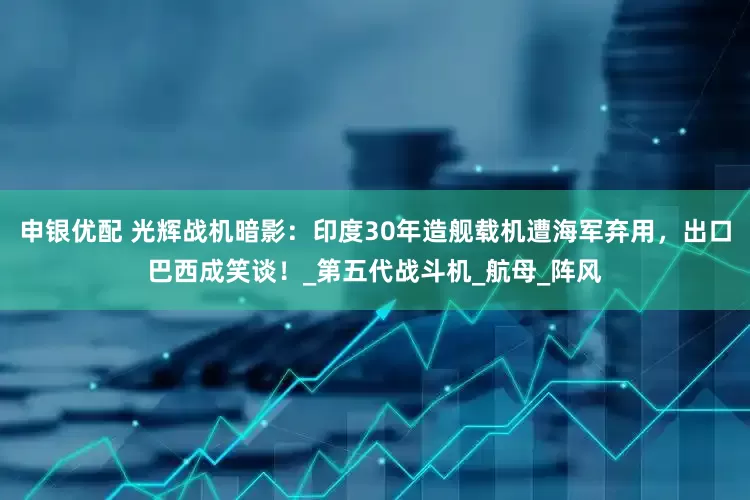 申银优配 光辉战机暗影：印度30年造舰载机遭海军弃用，出口巴西成笑谈！_第五代战斗机_航母_阵风