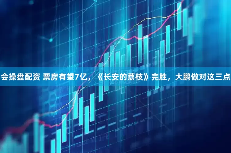 会操盘配资 票房有望7亿，《长安的荔枝》完胜，大鹏做对这三点