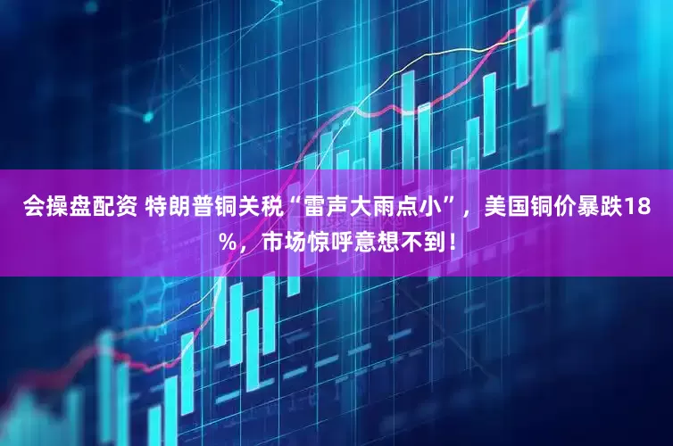 会操盘配资 特朗普铜关税“雷声大雨点小”，美国铜价暴跌18%，市场惊呼意想不到！
