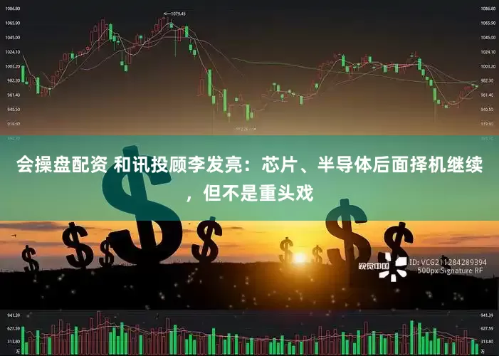 会操盘配资 和讯投顾李发亮：芯片、半导体后面择机继续，但不是重头戏