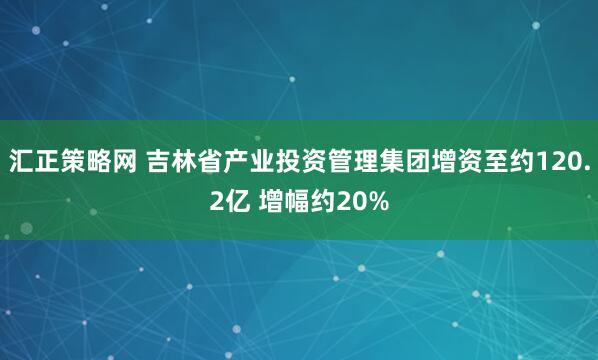 汇正策略网 吉林省产业投资管理集团增资至约120.2亿 增幅约20%