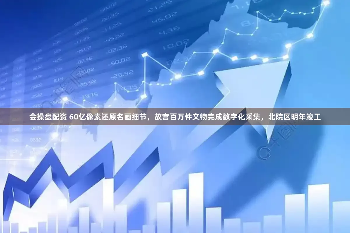 会操盘配资 60亿像素还原名画细节，故宫百万件文物完成数字化采集，北院区明年竣工