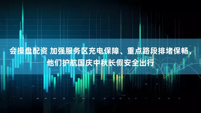 会操盘配资 加强服务区充电保障、重点路段排堵保畅，他们护航国庆中秋长假安全出行
