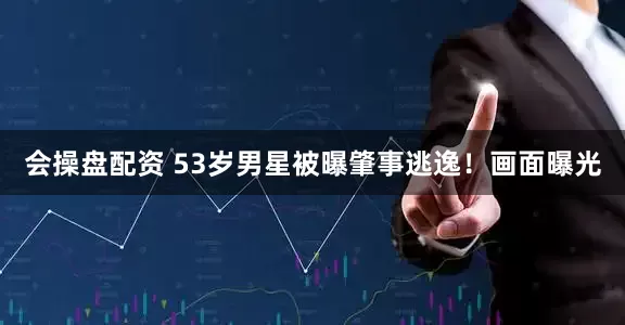 会操盘配资 53岁男星被曝肇事逃逸！画面曝光