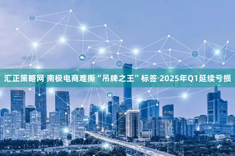 汇正策略网 南极电商难撕“吊牌之王”标签 2025年Q1延续亏损