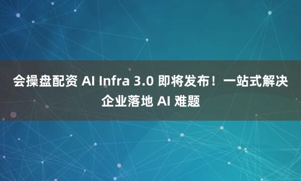 会操盘配资 AI Infra 3.0 即将发布!一站式解决企业落地 AI 难题
