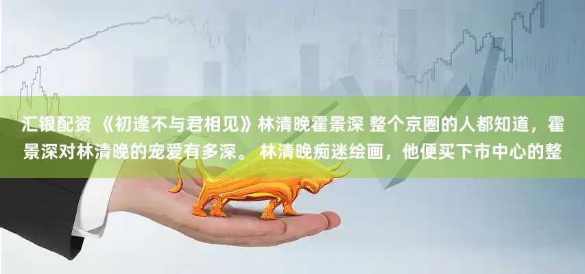 汇银配资 《初逢不与君相见》林清晚霍景深 整个京圈的人都知道，霍景深对林清晚的宠爱有多深。 林清晚痴迷绘画，他便买下市中心的整