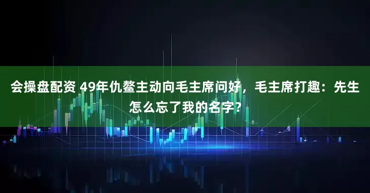 会操盘配资 49年仇鳌主动向毛主席问好,毛主席打趣:先生怎么忘了我的名字?