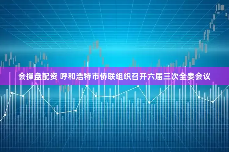会操盘配资 呼和浩特市侨联组织召开六届三次全委会议